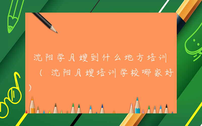 沈阳学月嫂到什么地方培训 (沈阳月嫂培训学校哪家好)